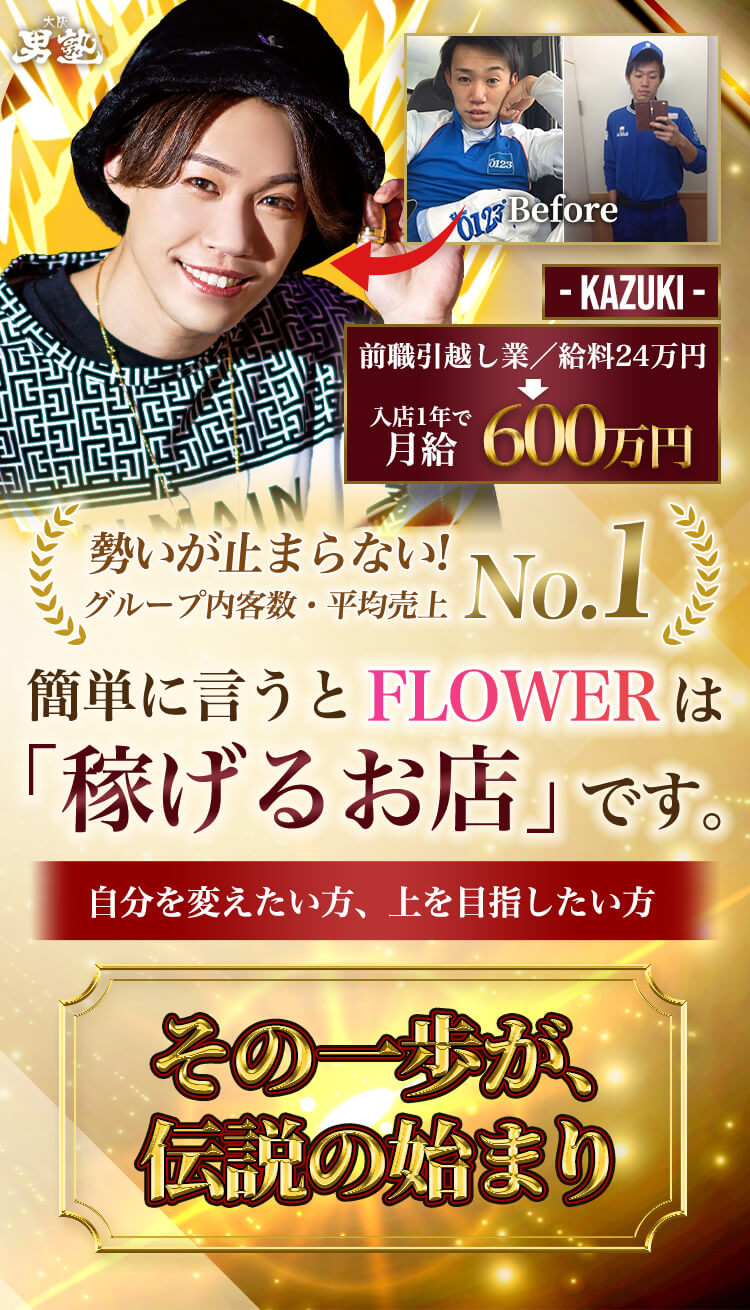勢いが止まらない!グループ内客数・平均売上No.1 簡単に言うとFLOWERは「稼げるお店」です。自分を変えたい方、上を目指したい方 その一歩が、伝説の始まり